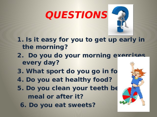 QUESTIONS: 1.  Is it easy for you to get up early in the morning? 2. Do you do your morning exercises every day? 3. What sport do you go in for? 4. Do you eat healthy food? 5. Do you clean your teeth before  meal or after it?  6. Do you eat sweets?   