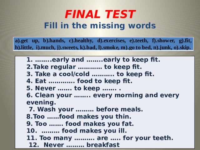 FINAL TEST  Fill in the missing words a).get up, b).hands, c).healthy, d).exercises, e).teeth, f).shower, g).fit, h).little, i).much, j).sweets, k).bad, l).smoke, m).go to bed, n).junk, o).skip. 1. ……..early and ……..early to keep fit. 2.Take regular ………… to keep fit. 3. Take a cool/cold ……….. to keep fit. 4. Eat …………. food to keep fit.   5. Never ……. to keep ……. . 6. Clean your …….. every morning and every evening.  7. Wash your ……… before meals. 8.Too ……food makes you thin. 9. Too ……. food makes you fat. 10. ……… food makes you ill. 11. Too many ………. are ….. for your teeth.  12. Never ……… breakfast 