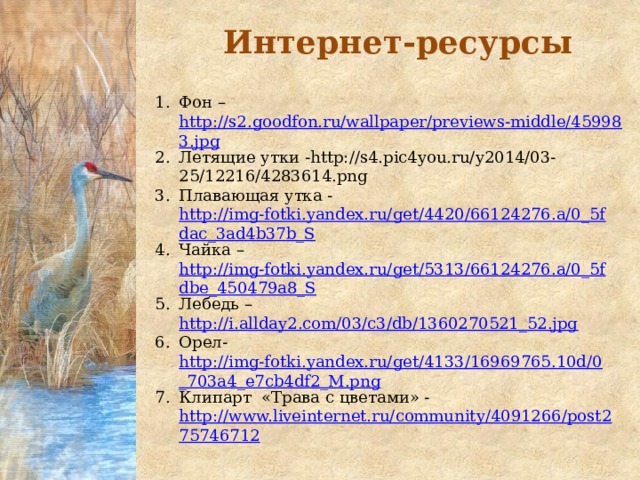 Интернет-ресурсы Фон – http://s2.goodfon.ru/wallpaper/previews-middle/459983.jpg Летящие утки -http://s4.pic4you.ru/y2014/03-25/12216/4283614.png Плавающая утка - http://img-fotki.yandex.ru/get/4420/66124276.a/0_5fdac_3ad4b37b_S Чайка – http://img-fotki.yandex.ru/get/5313/66124276.a/0_5fdbe_450479a8_S Лебедь – http://i.allday2.com/03/c3/db/1360270521_52.jpg Орел- http://img-fotki.yandex.ru/get/4133/16969765.10d/0_703a4_e7cb4df2_M.png Клипарт «Трава с цветами» - http://www.liveinternet.ru/community/4091266/post275746712 