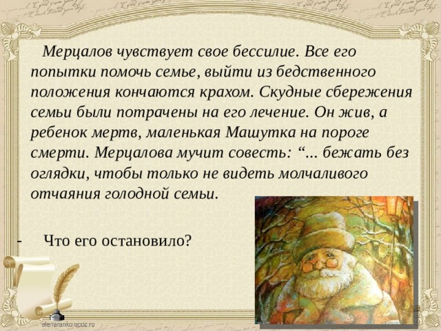  Мерцалов чувствует свое бессилие. Все его попытки помочь семье, выйти из бедственного положения кончаются крахом. Скудные сбережения семьи были потрачены на его лечение. Он жив, а ребенок мертв, маленькая Машутка на пороге смерти. Мерцалова мучит совесть: “... бежать без оглядки, чтобы только не видеть молчаливого отчаяния голодной семьи. - Что его остановило? 