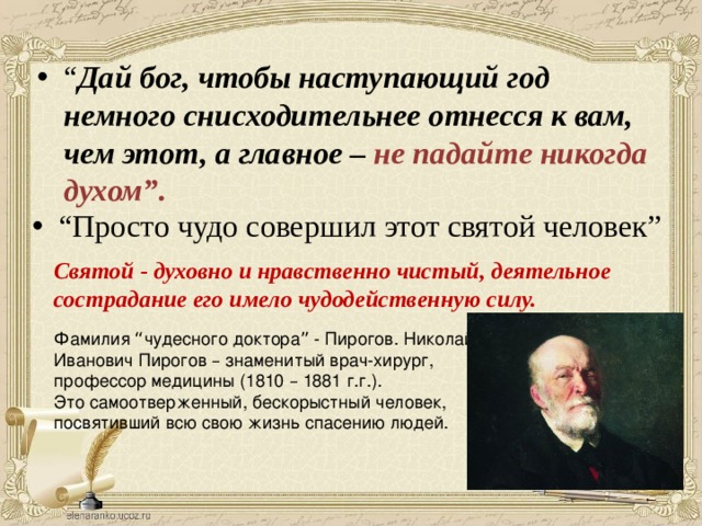 “ Дай бог, чтобы наступающий год немного снисходительнее отнесся к вам, чем этот, а главное – не падайте никогда духом”. “ Просто чудо совершил этот святой человек” Святой - духовно и нравственно чистый, деятельное сострадание его имело чудодейственную силу. Фамилия “ чудесного доктора ” - Пирогов. Николай Иванович Пирогов – знаменитый врач-хирург, профессор медицины (1810 – 1881 г.г.). Это самоотверженный, бескорыстный человек, посвятивший всю свою жизнь спасению людей. 