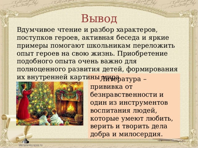 Вывод Вдумчивое чтение и разбор характеров, поступков героев, активная беседа и яркие примеры помогают школьникам переложить опыт героев на свою жизнь. Приобретение подобного опыта очень важно для полноценного развития детей, формирования их внутренней картины мира Литература – прививка от безнравственности и один из инструментов воспитания людей, которые умеют любить, верить и творить дела добра и милосердия. 