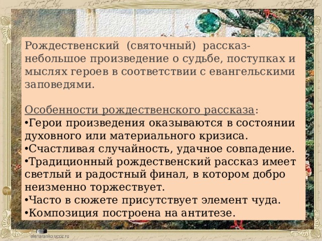 Рождественский (святочный) рассказ- небольшое произведение о судьбе, поступках и мыслях героев в соответствии с евангельскими заповедями. Особенности рождественского рассказа : Герои произведения оказываются в состоянии духовного или материального кризиса. Счастливая случайность, удачное совпадение. Традиционный рождественский рассказ имеет светлый и радостный финал, в котором добро неизменно торжествует. Часто в сюжете присутствует элемент чуда. Композиция построена на антитезе. 