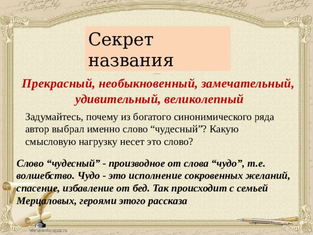 Секрет названия Подберите синонимы к слову “чудесный”. Прекрасный, необыкновенный, замечательный, удивительный, великолепный Задумайтесь, почему из богатого синонимического ряда автор выбрал именно слово “чудесный”? Какую смысловую нагрузку несет это слово? Слово “чудесный” - производное от слова “чудо”, т.е. волшебство. Чудо - это исполнение сокровенных желаний, спасение, избавление от бед. Так происходит с семьей Мерцаловых, героями этого рассказа 