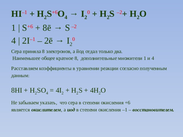 HI –1 + H 2 S +6 O 4 → I 2 0 + H 2 S –2 + H 2 O 1 | S +6  + 8ē → S –2  4 | 2I –1  – 2ē → I 2 0 Сера приняла 8 электронов, а йод отдал только два.  Наименьшее общее кратное 8, дополнительные множители 1 и 4 Расставляем коэффициенты в уравнении реакции согласно полученным данным : 8HI + H 2 SO 4 = 4I 2 + H 2 S + 4H 2 O Не забываем указать, что сера в степени окисления +6 является  окислителем , а  иод  в степени окисления –1 –  восстановителем.   