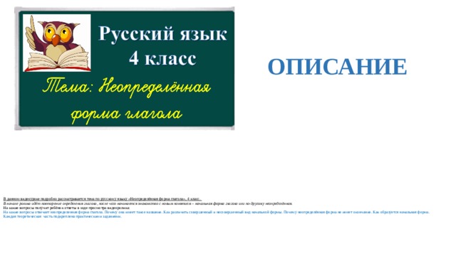  ОПИСАНИЕ  В данном видеоуроке подробно рассматривается тема по русскому языку «Неопределённая форма глагола», 4 класс.  В начале ролика идёт повторение определения глагола, после чего начинается знакомство с новым понятием – начальная форма глагола или по-другому неопределённая.  На какие вопросы получит ребёнок ответы в ходе просмотра видеоролика:  На какие вопросы отвечает неопределенная форма глагола. Почему она имеет такое название. Как различить совершенный и несовершенный вид начальной формы. Почему неопределённая форма не имеет окончание. Как образуется начальная форма.  Каждая теоретическая часть подкреплена практическими заданиями.    