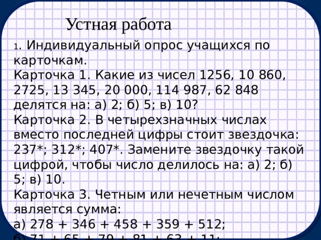 Устная работа 1 . Индивидуальный опрос учащихся по карточкам. Карточка 1. Какие из чисел 1256, 10 860, 2725, 13 345, 20 000, 114 987, 62 848 делятся на: а) 2; б) 5; в) 10? Карточка 2. В четырехзначных числах вместо последней цифры стоит звездочка: 237*; 312*; 407*. Замените звездочку такой цифрой, чтобы число делилось на: а) 2; б) 5; в) 10. Карточка 3. Четным или нечетным числом является сумма: а) 278 + 346 + 458 + 359 + 512; б) 71 + 65 + 79 + 81 + 63 + 11; в) всех чисел от 1 до 30; г) всех чисел от 1 до 100? 