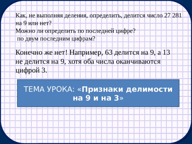 Как, не выполняя деления, определить, делится число 27 281 на 9 или нет? Можно ли определить по последней цифре?  по двум последним цифрам? Конечно же нет! Например, 63 делится на 9, а 13 не делится на 9, хотя оба числа оканчиваются цифрой 3. ТЕМА УРОКА: « Признаки делимости на 9 и на 3 » 