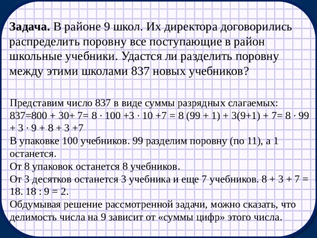 Задача. В районе 9 школ. Их директора договорились распределить поровну все поступающие в район школьные учебники. Удастся ли разделить поровну между этими школами 837 новых учебников? Представим число 837 в виде суммы разрядных слагаемых: 837=800 + 30+ 7= 8 ∙ 100 +3 ∙ 10 +7 = 8 (99 + 1) + 3(9+1) + 7= 8 ∙ 99 + 3 ∙ 9 + 8 + 3 +7 В упаковке 100 учебников. 99 разделим поровну (по 11), а 1 останется. От 8 упаковок останется 8 учебников. От 3 десятков останется 3 учебника и еще 7 учебников. 8 + 3 + 7 = 18. 18 : 9 = 2. Обдумывая решение рассмотренной задачи, можно сказать, что делимость числа на 9 зависит от «суммы цифр» этого числа. 