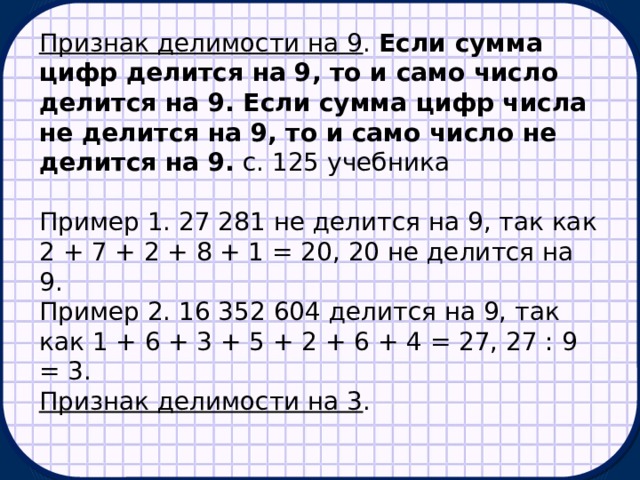 Признак делимости на 9 . Если сумма цифр делится на 9, то и само число делится на 9. Если сумма цифр числа не делится на 9, то и само число не делится на 9. с. 125 учебника Пример 1. 27 281 не делится на 9, так как 2 + 7 + 2 + 8 + 1 = 20, 20 не делится на 9. Пример 2. 16 352 604 делится на 9, так как 1 + 6 + 3 + 5 + 2 + 6 + 4 = 27, 27 : 9 = 3. Признак делимости на 3 . 