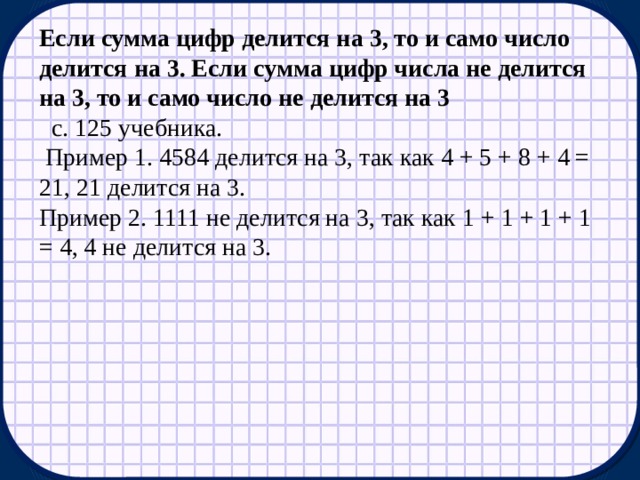 Если сумма цифр делится на 3, то и само число делится на 3. Если сумма цифр числа не делится на 3, то и само число не делится на 3   с. 125 учебника.   Пример 1. 4584 делится на 3, так как 4 + 5 + 8 + 4 = 21, 21 делится на 3. Пример 2. 1111 не делится на 3, так как 1 + 1 + 1 + 1 = 4, 4 не делится на 3. 