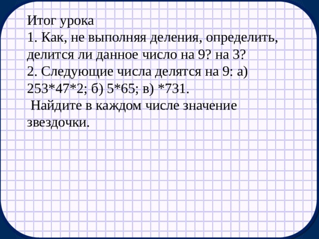 Итог урока 1. Как, не выполняя деления, определить, делится ли данное число на 9? на 3? 2. Следующие числа делятся на 9: а) 253*47*2; б) 5*65; в) *731.  Найдите в каждом числе значение звездочки.   