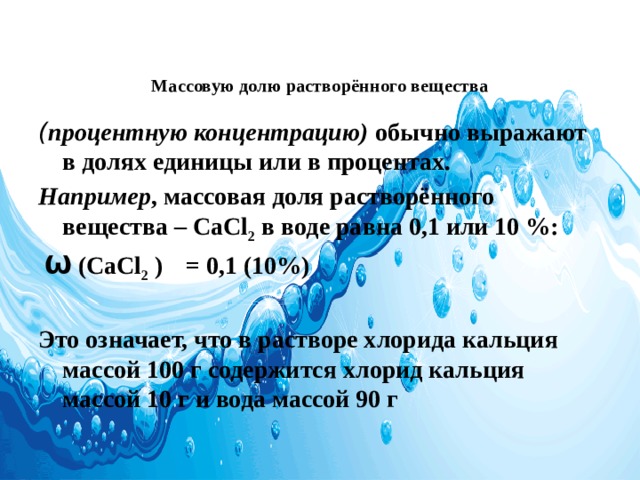   Массовую долю растворённого вещества ( процентную концентрацию)  обычно выражают в долях единицы или в процентах. Например , массовая доля растворённого вещества – CaCl 2  в воде равна 0,1 или 10 %:  Ѡ (CaCl 2 )  = 0,1 (10%)  Это означает, что в растворе хлорида кальция массой 100 г содержится хлорид кальция массой 10 г и вода массой 90 г 