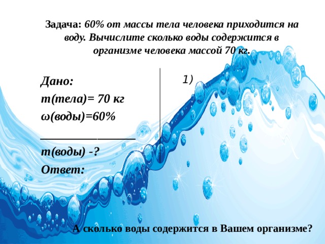 Задача: 60% от массы тела человека приходится на воду. Вычислите сколько воды содержится в организме человека массой 70 кг. Дано:  1) m(тела)= 70 кг ω(воды)=60% _______________ m(воды) -? Ответ:  А сколько воды содержится в Вашем организме? 