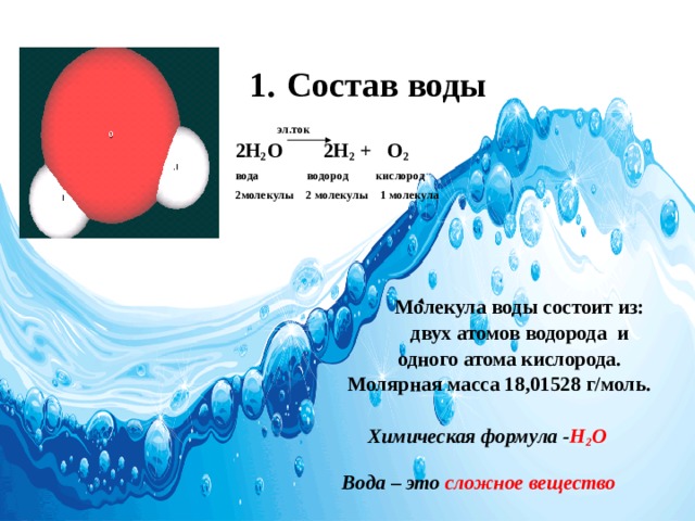 1.  Состав  воды   эл.ток 2Н 2 О 2Н 2 + О 2 вода водород кислород 2молекулы 2 молекулы 1 молекула      Молекула воды состоит из:  двух атомов водорода и  одного атома кислорода.  Молярная масса 18,01528 г/моль.   Химическая формула - Н 2 О   Вода – это сложное вещество 