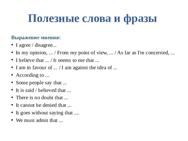 Полезные слова и фразы  Выражение мнения: I agree / disagree... In my opinion, ... / From my point of view, ... / As far as I'm concerned, ... I believe that ... / It seems to me that ... I am in favour of ... / I am against the idea of ... According to ... Some people say that ... It is said / believed that ... There is no doubt that ... It cannot be denied that ... It goes without saying that .... We must admit that ... 