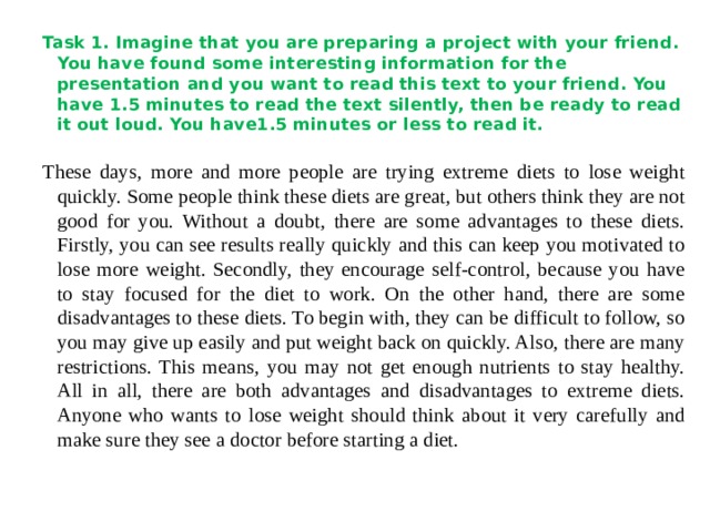 Task 1. Imagine that you are preparing a project with your friend. You have found some interesting information for the presentation and you want to read this text to your friend. You have 1.5 minutes to read the text silently, then be ready to read it out loud. You have1.5 minutes or less to read it.  These days, more and more people are trying extreme diets to lose weight quickly. Some people think these diets are great, but others think they are not good for you. Without a doubt, there are some advantages to these diets. Firstly, you can see results really quickly and this can keep you motivated to lose more weight. Secondly, they encourage self-control, because you have to stay focused for the diet to work. On the other hand, there are some disadvantages to these diets. To begin with, they can be difficult to follow, so you may give up easily and put weight back on quickly. Also, there are many restrictions. This means, you may not get enough nutrients to stay healthy. All in all, there are both advantages and disadvantages to extreme diets. Anyone who wants to lose weight should think about it very carefully and make sure they see a doctor before starting a diet. 