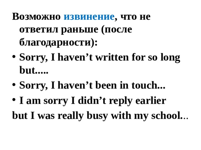 Возможно извинение , что не ответил раньше (после благодарности): Sorry, I haven’t written for so long but..... Sorry, I haven’t been in touch... I am sorry I didn’t reply earlier but I was really busy with my school. .. 