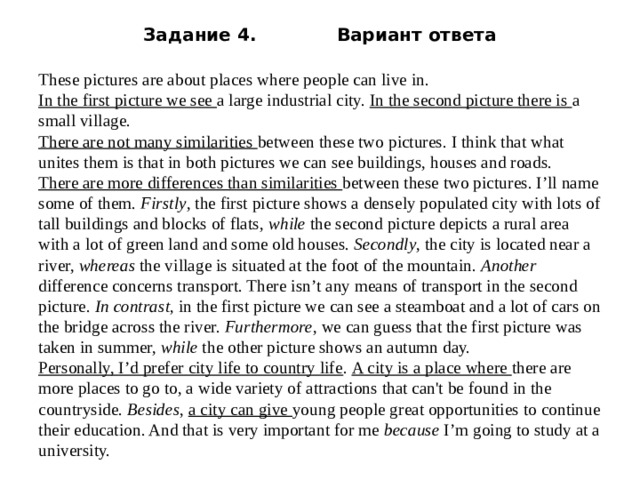 Задание 4. Вариант ответа   These pictures are about places where people can live in. In the first picture we see a large industrial city. In the second picture there is a small village. There are not many similarities between these two pictures. I think that what unites them is that in both pictures we can see buildings, houses and roads. There are more differences than similarities between these two pictures. I’ll name some of them. Firstly , the first picture shows a densely populated city with lots of tall buildings and blocks of flats, while the second picture depicts a rural area with a lot of green land and some old houses. Secondly , the city is located near a river, whereas the village is situated at the foot of the mountain. Another difference concerns transport. There isn’t any means of transport in the second picture. In contrast, in the first picture we can see a steamboat and a lot of cars on the bridge across the river. Furthermore , we can guess that the first picture was taken in summer, while the other picture shows an autumn day. Personally, I’d prefer city life to country life . A city is a place where there are more places to go to, a wide variety of attractions that can't be found in the countryside. Besides , a city can give young people great opportunities to continue their education. And that is very important for me because I’m going to study at a university. 