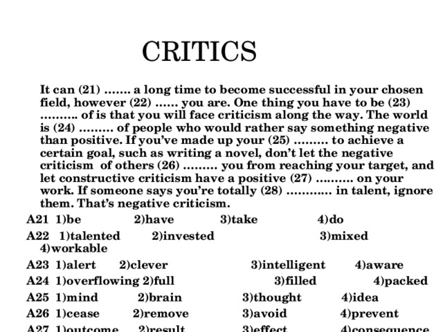 CRITICS  It can (21) ……. a long time to become successful in your chosen field, however (22) …… you are. One thing you have to be (23) ………. of is that you will face criticism along the way. The world is (24) ……… of people who would rather say something negative than positive. If you’ve made up your (25) ……… to achieve a certain goal, such as writing a novel, don’t let the negative criticism of others (26) ……… you from reaching your target, and let constructive criticism have a positive (27) ………. on your work. If someone says you’re totally (28) ………… in talent, ignore them. That’s negative criticism. А21 1)be 2)have    3)take 4)do А22 1)talented  2)invested 3)mixed 4)workable А23 1)alert  2)clever 3)intelligent 4)aware А24 1)overflowing 2)full 3)filled 4)packed А25 1)mind 2)brain  3)thought 4)idea А26 1)cease 2)remove  3)avoid 4)prevent А27 1)outcome 2)result  3)effect 4)consequence А28 1)lacking 2)short  3)missing  4)absent  