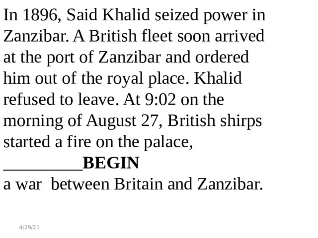 In 1896, Said Khalid seized power in Zanzibar. A British fleet soon arrived at the port of Zanzibar and ordered him out of the royal place. Khalid refused to leave. At 9:02 on the morning of August 27, British shirps started a fire on the palace, _________ BEGIN a war between Britain and Zanzibar. 4/29/21 