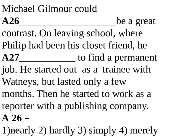 Michael Gilmour could A26 ___________________be a great contrast. On leaving school, where Philip had been his closet friend, he A27 ___________ to find a permanent job. He started out as a trainee with Watneys, but lasted only a few months. Then he started to work as a reporter with a publishing company. А 26  –  1)nearly 2) hardly 3) simply 4) merely - 4/29/21 