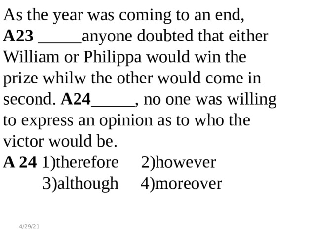 As the year was coming to an end, A23 _____anyone doubted that either William or Philippa would win the prize whilw the other would come in second. A24 _____, no one was willing to express an opinion as to who the victor would be. A 24 1)therefore 2)however  3)although 4)moreover 4/29/21 