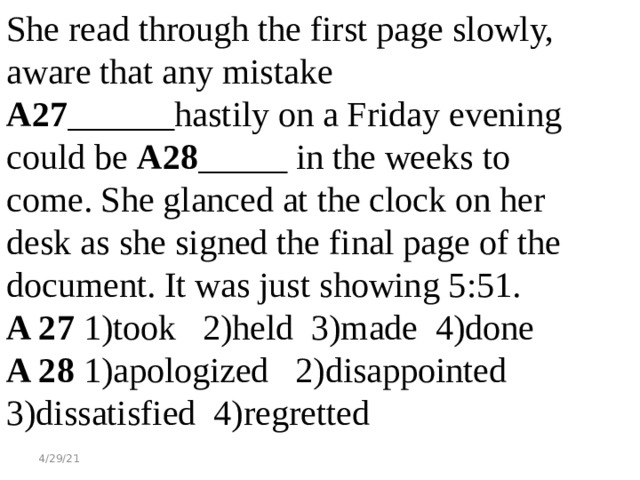 She read through the first page slowly, aware that any mistake  А27 ______hastily on a Friday evening could be A28 _____ in the weeks to come. She glanced at the clock on her desk as she signed the final page of the document. It was just showing 5:51. A 27 1)took 2)held 3)made 4)done A 28 1)apologized 2)disappointed 3)dissatisfied 4)regretted 4/29/21 