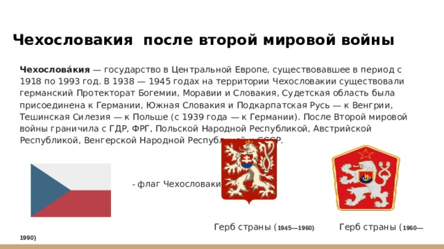 Чехословакия после второй мировой войны Чехослова́кия — государство в Центральной Европе, существовавшее в период с 1918 по 1993 год. В 1938 — 1945 годах на территории Чехословакии существовали германский Протекторат Богемии, Моравии и Словакия, Судетская область была присоединена к Германии, Южная Словакия и Подкарпатская Русь — к Венгрии, Тешинская Силезия — к Польше (c 1939 года — к Германии). После Второй мировой войны граничила с ГДР, ФРГ, Польской Народной Республикой, Австрийской Республикой, Венгерской Народной Республикой и СССР.  - флаг Чехословакии  Герб страны ( 1945—1960) Герб страны ( 1960—1990) 