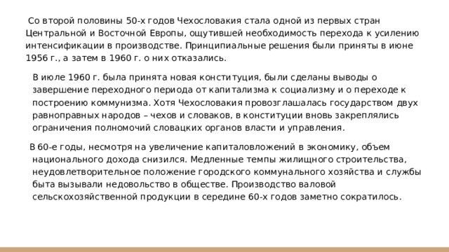  Со второй половины 50-х годов Чехословакия стала одной из первых стран Центральной и Восточной Европы, ощутившей необходимость перехода к усилению интенсификации в производстве. Принципиальные решения были приняты в июне 1956 г., а затем в 1960 г. о них отказались. В июле 1960 г. была принята новая конституция, были сделаны выводы о завершение переходного периода от капитализма к социализму и о переходе к построению коммунизма. Хотя Чехословакия провозглашалась государством двух равноправных народов – чехов и словаков, в конституции вновь закреплялись ограничения полномочий словацких органов власти и управления. В 60-е годы, несмотря на увеличение капиталовложений в экономику, объем национального дохода снизился. Медленные темпы жилищного строительства, неудовлетворительное положение городского коммунального хозяйства и службы быта вызывали недовольство в обществе. Производство валовой сельскохозяйственной продукции в середине 60-х годов заметно сократилось. 