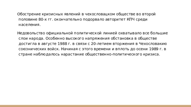 Обострение кризисных явлений в чехословацком обществе во второй половине 80-х гг. окончательно подорвало авторитет КПЧ среди населения. Недовольство официальной политической линией охватывало все большие слои народа. Особенно высокого напряжения обстановка в обществе достигла в августе 1988 г. в связи с 20-летием вторжения в Чехословакию союзнических войск. Начиная с этого времени и вплоть до осени 1989 г. в стране наблюдалось нарастание общественно-политического кризиса. 