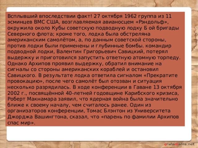 Всплывший впоследствии факт! 27 октября 1962 группа из 11 эсминцев ВМС США, возглавляемая авианосцем «Рэндольф», окружила около Кубы советскую подводную лодку Б ой бригады Северного флота; кроме того, лодка была обстреляна американским самолётом, а, по данным советской стороны, против лодки были применены и глубинные бомбы. командир подводной лодки, Валентин Григорьевич Савицкий, потерял выдержку и приготовился запустить ответную атомную торпеду. Однако Архипов проявил выдержку, обратил внимание на сигналы со стороны американских кораблей и остановил Савицкого. В результате лодка ответила сигналом «Прекратите провокацию», после чего самолёт был отозван и ситуация несколько разрядилась. В ходе конференции в Гаване 13 октября 2002 г., посвящённой 40-летней годовщине Карибского кризиса, Роберт Макнамара заявил, что ядерная война была значительно ближе к своему началу, чем считалось ранее. Один из организаторов конференции, Томас Блэнтон из Университета Джорджа Вашингтона, сказал, что «парень по фамилии Архипов спас мир». 