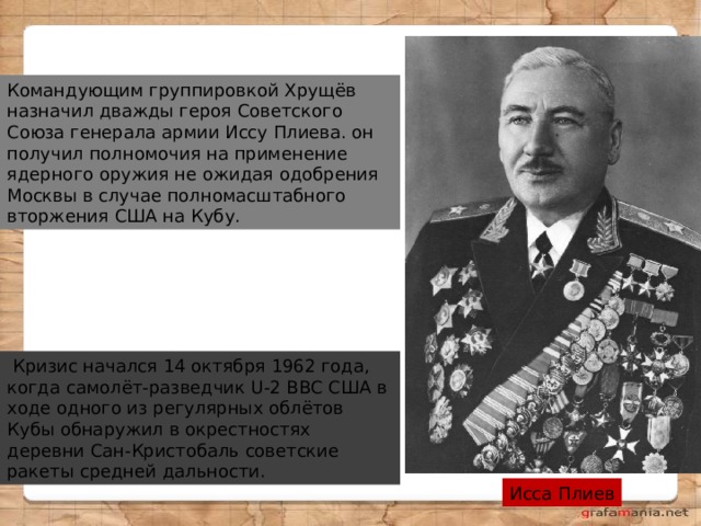 Командующим группировкой Хрущёв назначил дважды героя Советского Союза генерала армии Иссу Плиева. он получил полномочия на применение ядерного оружия не ожидая одобрения Москвы в случае полномасштабного вторжения США на Кубу.   Кризис начался 14 октября 1962 года, когда самолёт-разведчик U-2 ВВС США в ходе одного из регулярных облётов Кубы обнаружил в окрестностях деревни Сан-Кристобаль советские ракеты средней дальности. Исса Плиев 