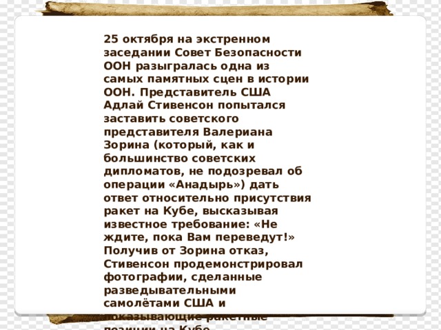 25 октября на экстренном заседании Совет Безопасности ООН разыгралась одна из самых памятных сцен в истории ООН. Представитель США Адлай Стивенсон попытался заставить советского представителя Валериана Зорина (который, как и большинство советских дипломатов, не подозревал об операции «Анадырь») дать ответ относительно присутствия ракет на Кубе, высказывая известное требование: «Не ждите, пока Вам переведут!» Получив от Зорина отказ, Стивенсон продемонстрировал фотографии, сделанные разведывательными самолётами США и показывающие ракетные позиции на Кубе . 