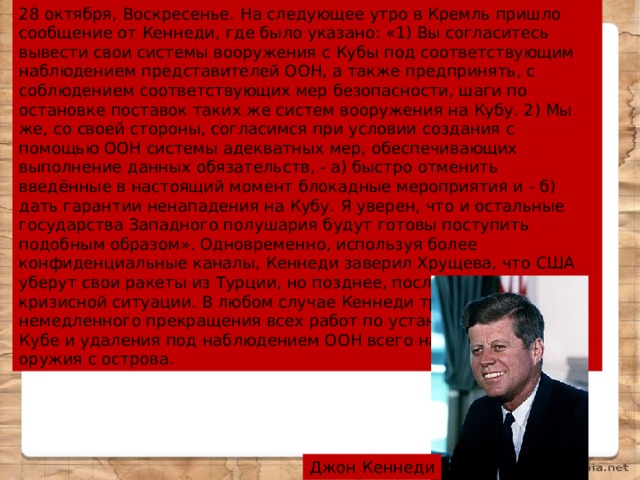 28 октября, Воскресенье. На следующее утро в Кремль пришло сообщение от Кеннеди, где было указано: «1) Вы согласитесь вывести свои системы вооружения с Кубы под соответствующим наблюдением представителей ООН, а также предпринять, с соблюдением соответствующих мер безопасности, шаги по остановке поставок таких же систем вооружения на Кубу. 2) Мы же, со своей стороны, согласимся при условии создания с помощью ООН системы адекватных мер, обеспечивающих выполнение данных обязательств, - а) быстро отменить введённые в настоящий момент блокадные мероприятия и - б) дать гарантии ненападения на Кубу. Я уверен, что и остальные государства Западного полушария будут готовы поступить подобным образом». Одновременно, используя более конфиденциальные каналы, Кеннеди заверил Хрущева, что США уберут свои ракеты из Турции, но позднее, после ликвидации кризисной ситуации. В любом случае Кеннеди требовал немедленного прекращения всех работ по установке ракет на Кубе и удаления под наблюдением ООН всего наступательного оружия с острова. Джон Кеннеди 