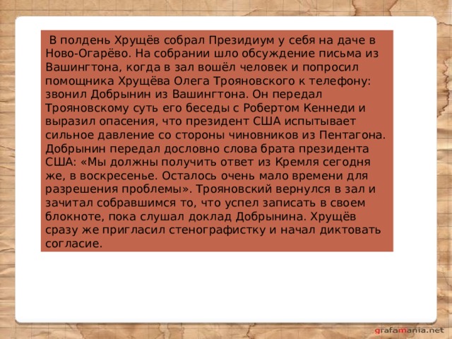   В полдень Хрущёв собрал Президиум у себя на даче в Ново-Огарёво. На собрании шло обсуждение письма из Вашингтона, когда в зал вошёл человек и попросил помощника Хрущёва Олега Трояновского к телефону: звонил Добрынин из Вашингтона. Он передал Трояновскому суть его беседы с Робертом Кеннеди и выразил опасения, что президент США испытывает сильное давление со стороны чиновников из Пентагона. Добрынин передал дословно слова брата президента США: «Мы должны получить ответ из Кремля сегодня же, в воскресенье. Осталось очень мало времени для разрешения проблемы». Трояновский вернулся в зал и зачитал собравшимся то, что успел записать в своем блокноте, пока слушал доклад Добрынина. Хрущёв сразу же пригласил стенографистку и начал диктовать согласие. 