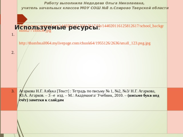  1.  2. http://www.santeesd.net/144020116125812617/lib/144020116125812617/school_background2-718x636.jpg  http://thumbnail064.mylivepage.com/chunk64/1955126/2636/small_123.png.jpg  3. Агаркова Н.Г. Азбука [ Текст ] : Тетрадь по письму № 1, №2, №3/ Н.Г. Агаркова, Ю.А. Агарков. – 3 –е изд. – М.: Акадекнига/ Учебник, 2010. – (письмо букв под счёт) заметки к слайдам  Работу выполнила Недодева Ольга Николаевна, учитель начальных классов МОУ СОШ №8 п.Спирово Тверской области Используемые ресурсы : 