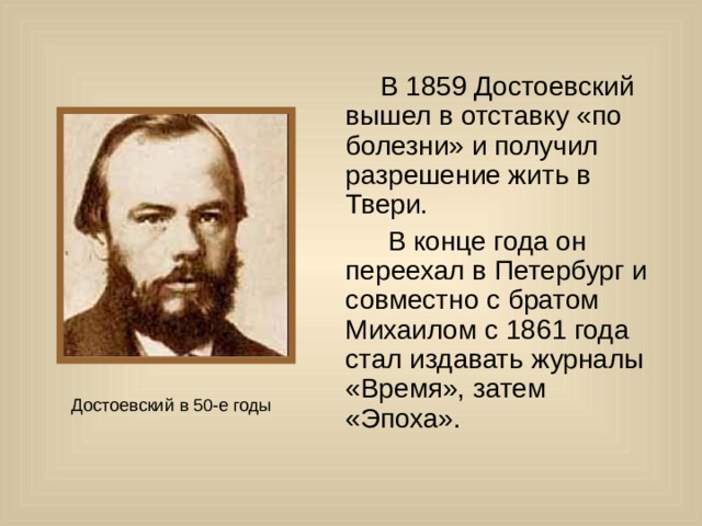  В 1859 Достоевский вышел в отставку «по болезни» и получил разрешение жить в Твери.  В конце года он переехал в Петербург и совместно с братом Михаилом с 1861 года стал издавать журналы «Время», затем «Эпоха». 