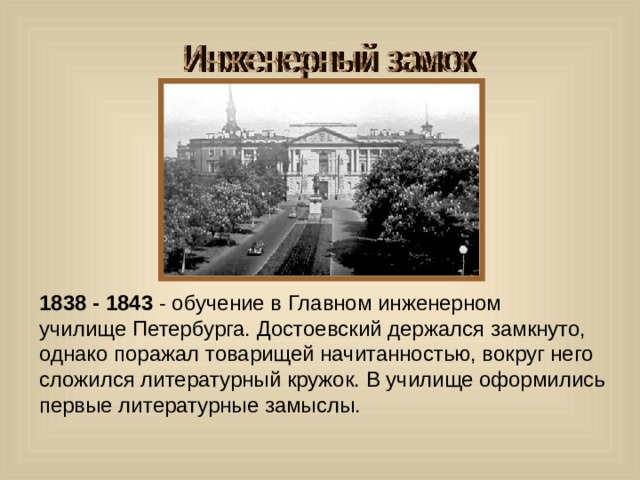 1838 - 1843 - обучение в Главном инженерном училище Петербурга. Достоевский держался замкнуто, однако поражал товарищей начитанностью, вокруг него сложился литературный кружок. В училище оформились первые литературные замыслы. 