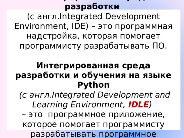 Интегрированная среда разработки  (с англ.Integrated Development Environment, IDE) – это программная надстройка, которая помогает программисту разрабатывать ПО.   Интегрированная среда разработки и обучения на языке Python   (с англ.Integrated Development and Learning Environment, IDLE )  – это программное приложение, которое помогает программисту разрабатывать программное обеспечение. 