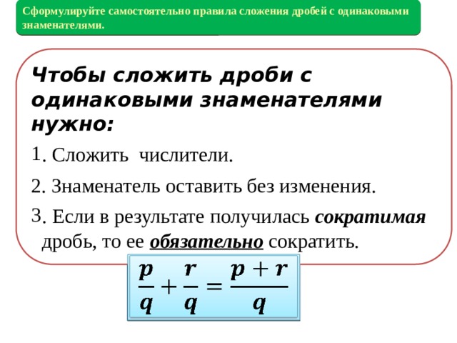 Сформулируйте самостоятельно правила сложения дробей с одинаковыми знаменателями. Выполняя предыдущее задание вы находили сумму или разность дробей с одинаковыми знаменателями. Чтобы сложить дроби с одинаковыми знаменателями нужно: . Сложить числители. 2. Знаменатель оставить без изменения. . Если в результате получилась сократимая дробь, то ее обязательно сократить.   