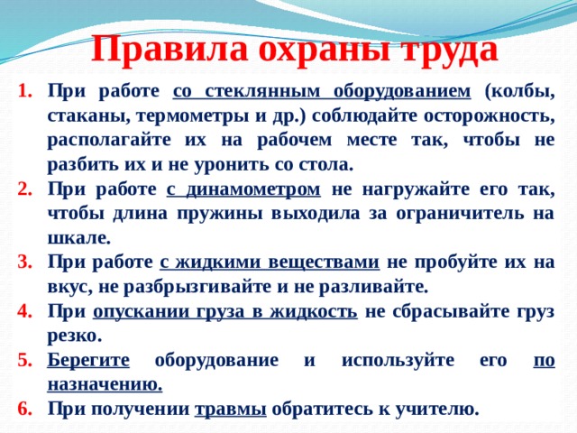 Правила охраны труда При работе со стеклянным оборудованием (колбы, стаканы, термометры и др.) соблюдайте осторожность, располагайте их на рабочем месте так, чтобы не разбить их и не уронить со стола. При работе с динамометром не нагружайте его так, чтобы длина пружины выходила за ограничитель на шкале. При работе с жидкими веществами не пробуйте их на вкус, не разбрызгивайте и не разливайте. При опускании груза в жидкость не сбрасывайте груз резко. Берегите оборудование и используйте его по назначению. При получении травмы обратитесь к учителю. 