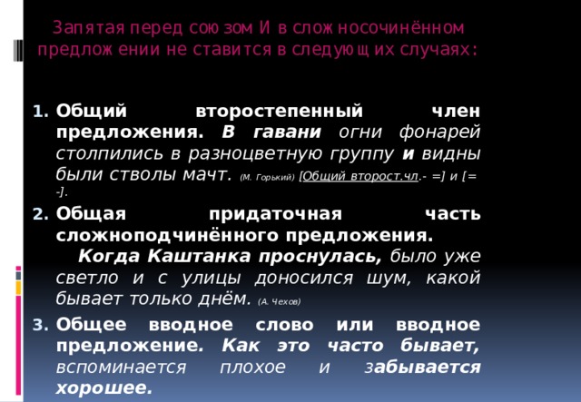 Запятая перед союзом И в сложносочинённом предложении не ставится в следующих случаях:   Общий второстепенный член предложения. В гавани огни фонарей столпились в разноцветную группу и видны были стволы мачт. (М. Горький) [ Общий второст.чл .- =] и [= -]. Общая придаточная часть сложноподчинённого предложения. Когда Каштанка проснулась, было уже светло и с улицы доносился шум, какой бывает только днём. (А. Чехов) Общее вводное слово или вводное предложение . Как это часто бывает, вспоминается плохое и з абывается хорошее.    