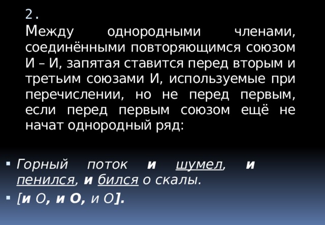 2.  М ежду однородными членами, соединёнными повторяющимся союзом И – И, запятая ставится перед вторым и третьим союзами И, используемые при перечислении, но не перед первым, если перед первым союзом ещё не начат однородный ряд: Горный поток и  шумел , и  пенился ,  и  бился о скалы. [ и  О , и О, и О ].  