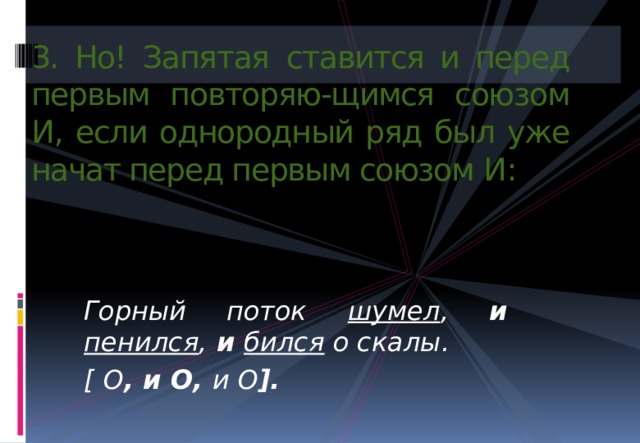 3. Но! Запятая ставится и перед первым повторяю-щимся союзом И , если однородный ряд был уже начат перед первым союзом И : Горный поток  шумел , и  пенился ,  и  бился о скалы. [  О , и О, и О ]. 
