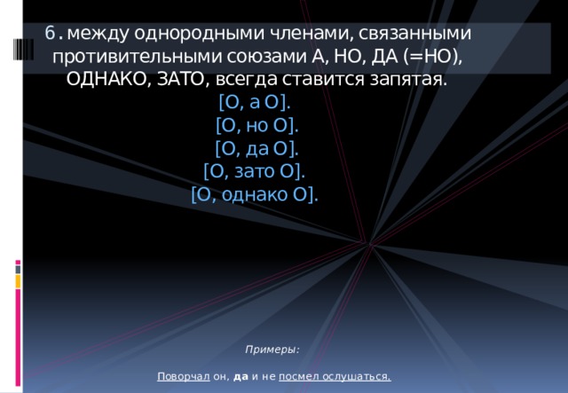 6. между однородными членами, связанными противительными союзами А, НО, ДА (=НО), ОДНАКО, ЗАТО, всегда ставится запятая.  [О, а О].  [О, но О].  [О, да О].  [О, зато О].  [О, однако О].          Примеры:  Поворчал он, да и не посмел ослушаться.  