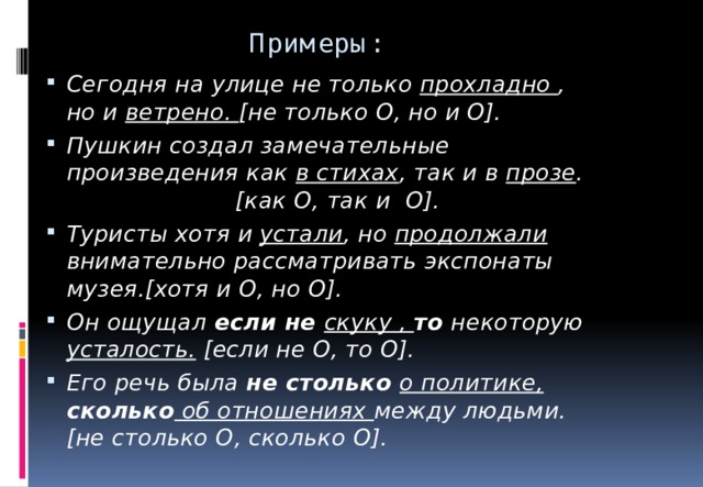 Примеры: Сегодня на улице не только прохладно , но и  ветрено. [ не только О , но и О]. Пушкин создал замечательные произведения как в стихах , так и в прозе . [ как О , так и О]. Туристы хотя  и устали , но  продолжали внимательно рассматривать экспонаты музея.[ хотя и О , но О]. Он ощущал если не скуку , то  некоторую усталость. [ если не О , то О]. Его речь была не столько о политике, сколько об отношениях между людьми.[ не столько О , сколько О].  