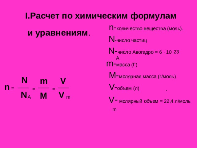 I. Расчет по химическим формулам  n- количество вещества (моль).  N -число частиц  N- число Авогадро = 6 ∙ 10  m- масса (Г)   M- молярная масса (г/моль)  V- объем (л)  V -  молярный объем = 22,4 л/моль и уравнениям . 23 А N m V  n  =  = = . N V M A m  m 