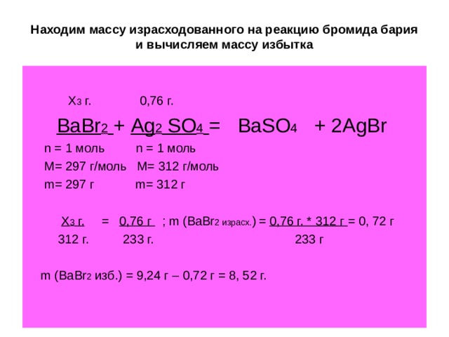 Находим массу израсходованного на реакцию бромида бария и вычисляем массу избытка  Х 3 г. 0,76 г. BaBr 2  + Ag 2 SO 4  = BaSO 4 + 2 AgBr   n = 1 моль   n = 1 моль   M = 297 г/моль M = 312 г/моль  m = 297 г m = 312 г  Х 3 г. = 0,76 г ; m (BaBr 2 израсх. )  = 0 ,76 г. * 312 г = 0, 72 г    312 г. 233 г. 233 г  m (BaBr 2 изб. ) = 9,24 г – 0,72 г = 8, 52 г. 