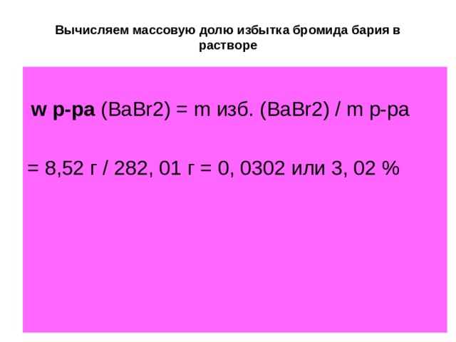 Вычисляем массовую долю избытка бромида бария в растворе  w р-ра  (BaBr2) = m изб. (BaBr2) / m р-ра = 8,52 г / 282, 01 г = 0, 0302 или 3, 02 % 